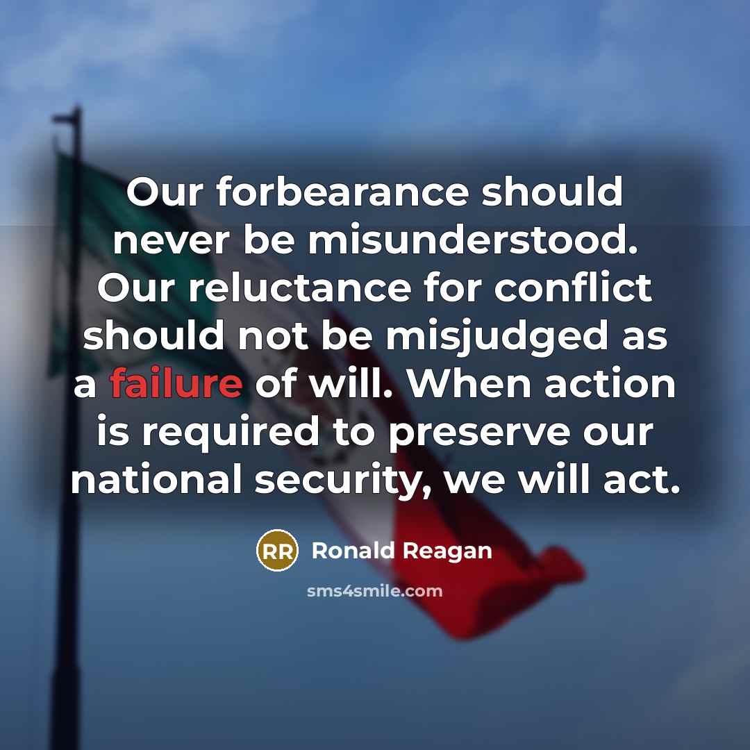 “Our forbearance should never be misunderstood. Our reluctance for conflict should not be misjudged as a failure of will. When action is required to preserve our national security, we will act.” quote by Ronald Reagan