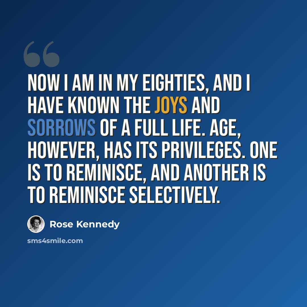 “Now I am in my eighties, and I have known the joys and sorrows of a full life. Age, however, has its privileges. One is to reminisce, and another is to reminisce selectively.” quote by Rose Kennedy