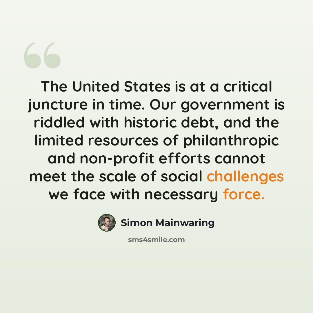 “The United States is at a critical juncture in time. Our government is riddled with historic debt, and the limited resources of philanthropic and non-profit efforts cannot meet the scale of social challenges we face with necessary force.” quote by Simon Mainwaring