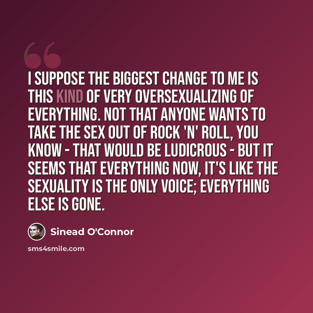 “I suppose the biggest change to me is this kind of very oversexualizing of everything. Not that anyone wants to take the sex out of rock 'n' roll, you know - that would be ludicrous - but it seems that everything now, it's like the sexuality is the only voice; everything else is gone.” quote by Sinead O'Connor