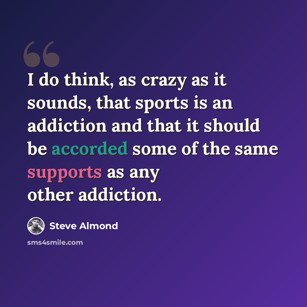 “I do think, as crazy as it sounds, that sports is an addiction and that it should be accorded some of the same supports as any other addiction.” quote by Steve Almond