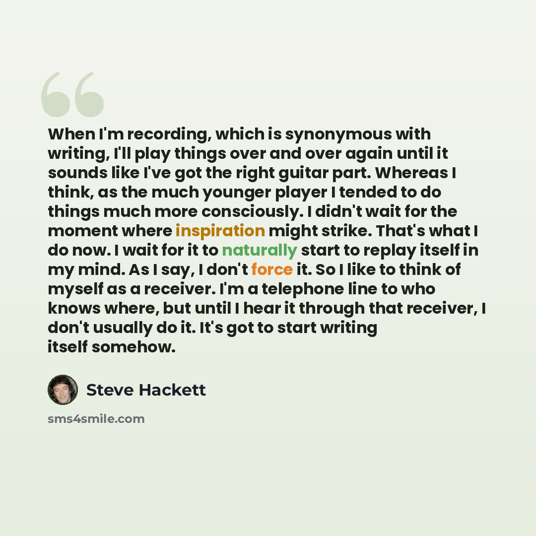“When I'm recording, which is synonymous with writing, I'll play things over and over again until it sounds like I've got the right guitar part. Whereas I think, as the much younger player I tended to do things much more consciously. I didn't wait for the moment where inspiration might strike…” quote by Steve Hackett