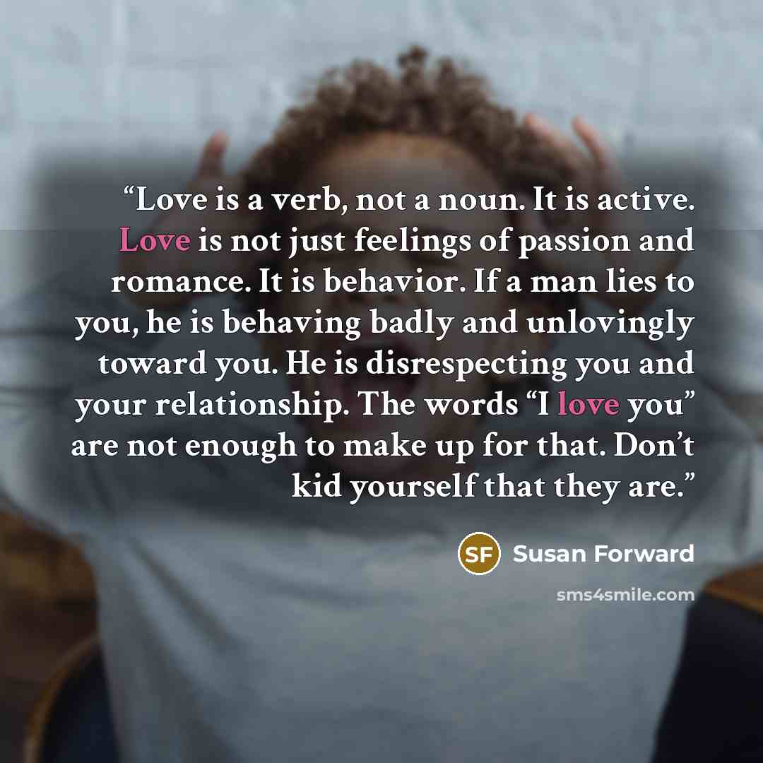 “Love is a verb, not a noun. It is active. Love is not just feelings of passion and romance. It is behavior. If a man lies to you, he is behaving badly and unlovingly toward you. He is disrespecting you and your relationship. The words “I love you” are not enough to make up for that. Don’t kid…” quote by Susan Forward
