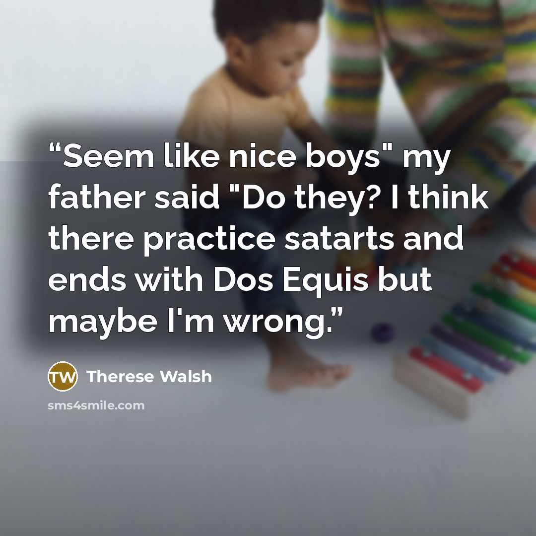 “Seem like nice boys" my father said "Do they? I think there practice satarts and ends with Dos Equis but maybe I'm wrong.” quote by Therese Walsh