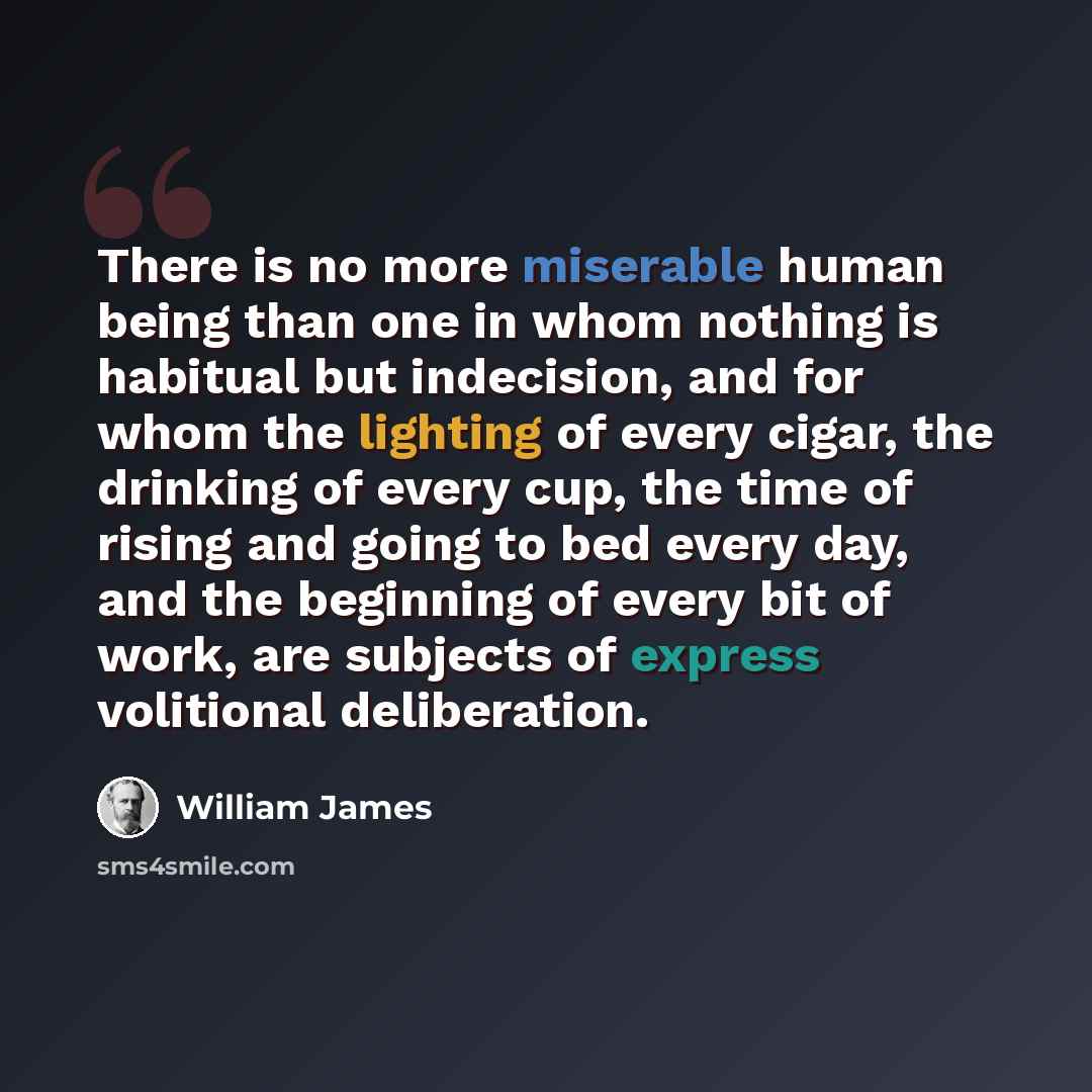 “There is no more miserable human being than one in whom nothing is habitual but indecision, and for whom the lighting of every cigar, the drinking of every cup, the time of rising and going to bed every day, and the beginning of every bit of work, are subjects of express volitional deliberation.” quote by William James