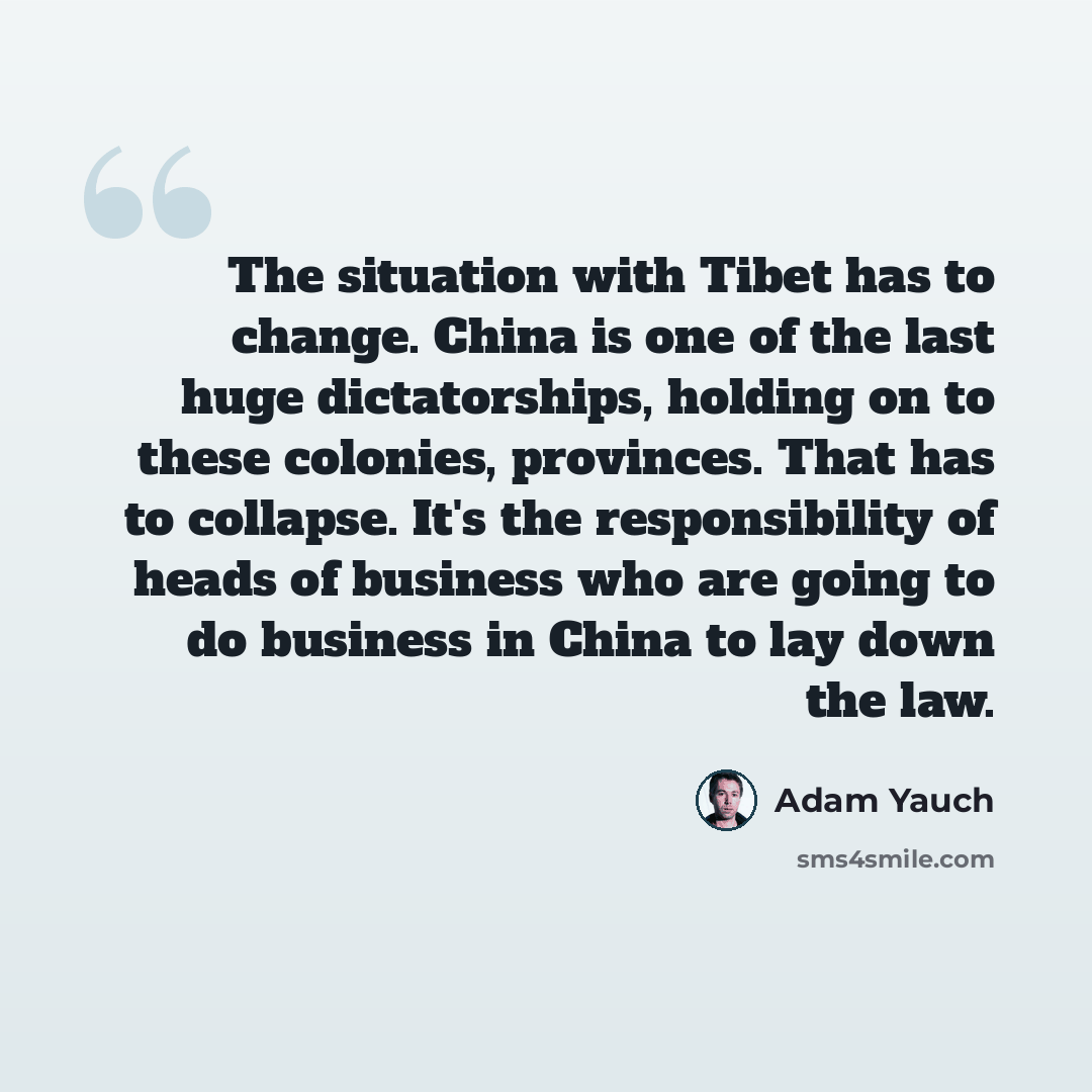 “The situation with Tibet has to change. China is one of the last huge dictatorships, holding on to these colonies, provinces. That has to collapse. It's the responsibility of heads of business who are going to do business in China to lay down the law.” quote by Adam Yauch