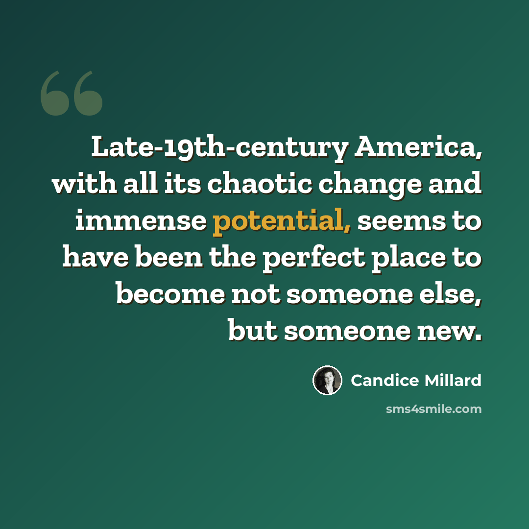 “Late-19th-century America, with all its chaotic change and immense potential, seems to have been the perfect place to become not someone else, but someone new.” quote by Candice Millard