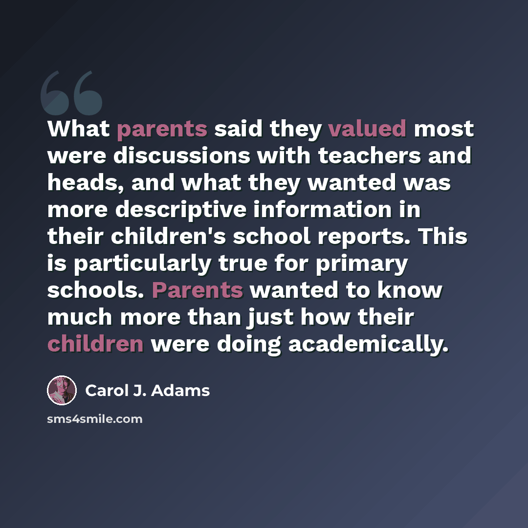 “What parents said they valued most were discussions with teachers and heads, and what they wanted was more descriptive information in their children's school reports. This is particularly true for primary schools. Parents wanted to know much more than just how their children were doing academically.” quote by Carol J. Adams