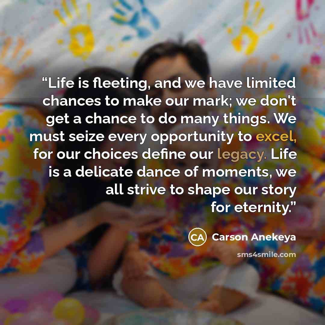 “Life is fleeting, and we have limited chances to make our mark; we don't get a chance to do many things. We must seize every opportunity to excel, for our choices define our legacy. Life is a delicate dance of moments, we all strive to shape our story for eternity.” quote by Carson Anekeya