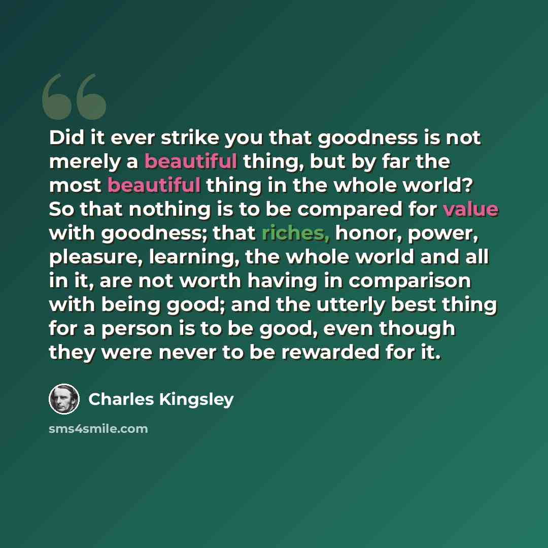 “Did it ever strike you that goodness is not merely a beautiful thing, but by far the most beautiful thing in the whole world? So that nothing is to be compared for value with goodness; that riches, honor, power, pleasure, learning, the whole world and all in it, are not worth having in comparison…” quote by Charles Kingsley