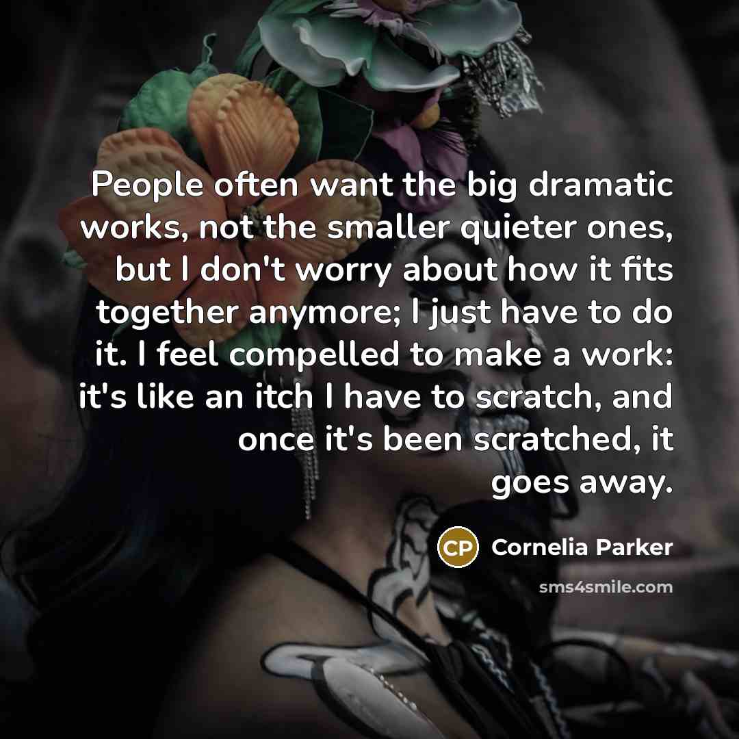 “People often want the big dramatic works, not the smaller quieter ones, but I don't worry about how it fits together anymore; I just have to do it. I feel compelled to make a work: it's like an itch I have to scratch, and once it's been scratched, it goes away.” quote by Cornelia Parker