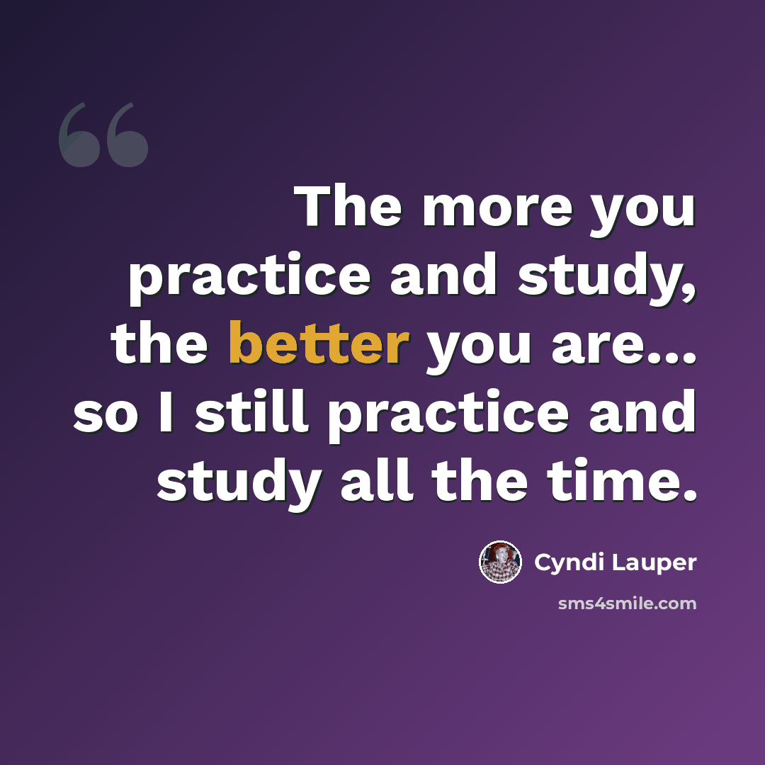 “The more you practice and study, the better you are... so I still practice and study all the time.” quote by Cyndi Lauper