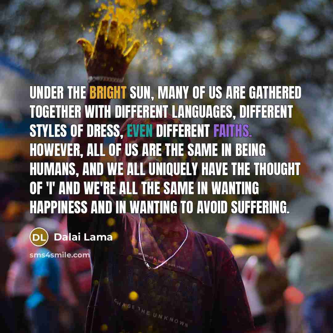 “Under the bright sun, many of us are gathered together with different languages, different styles of dress, even different faiths. However, all of us are the same in being humans, and we all uniquely have the thought of 'I' and we're all the same in wanting happiness and in wanting to avoid…” quote by Dalai Lama