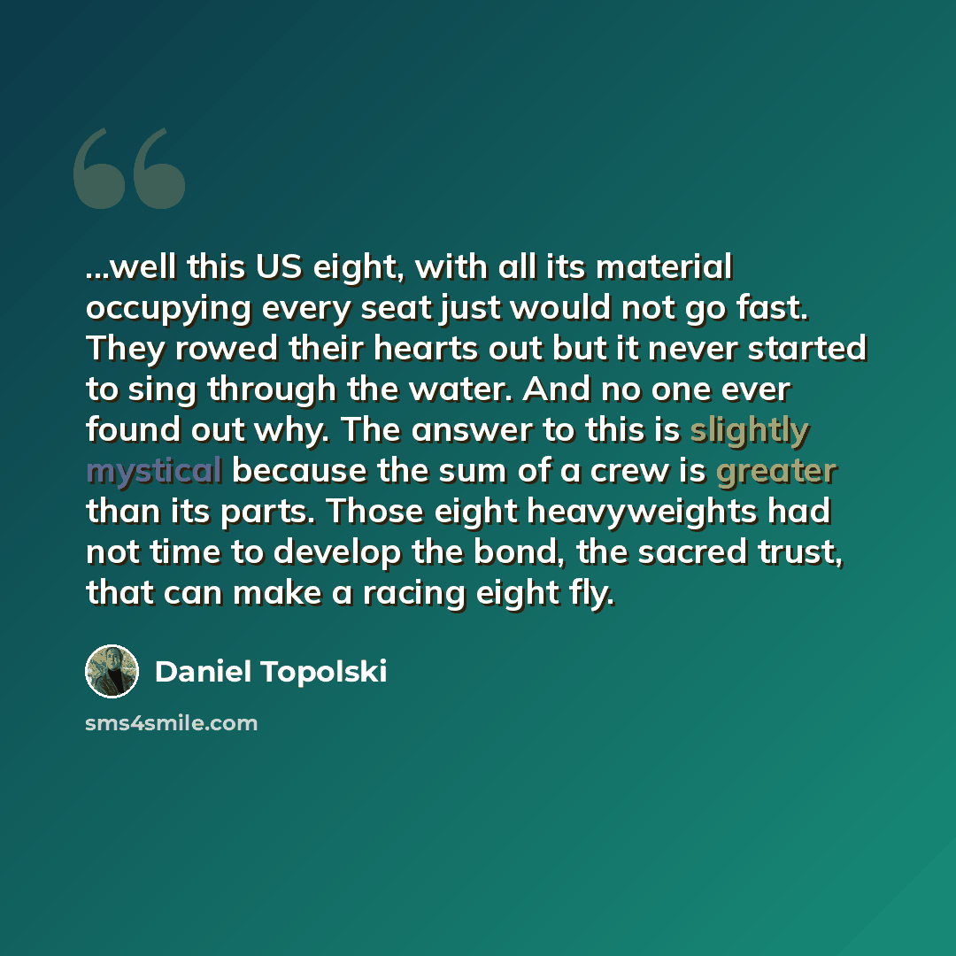 “...well this US eight, with all its material occupying every seat just would not go fast. They rowed their hearts out but it never started to sing through the water. And no one ever found out why. The answer to this is slightly mystical because the sum of a crew is greater than its parts. Those…” quote by Daniel Topolski