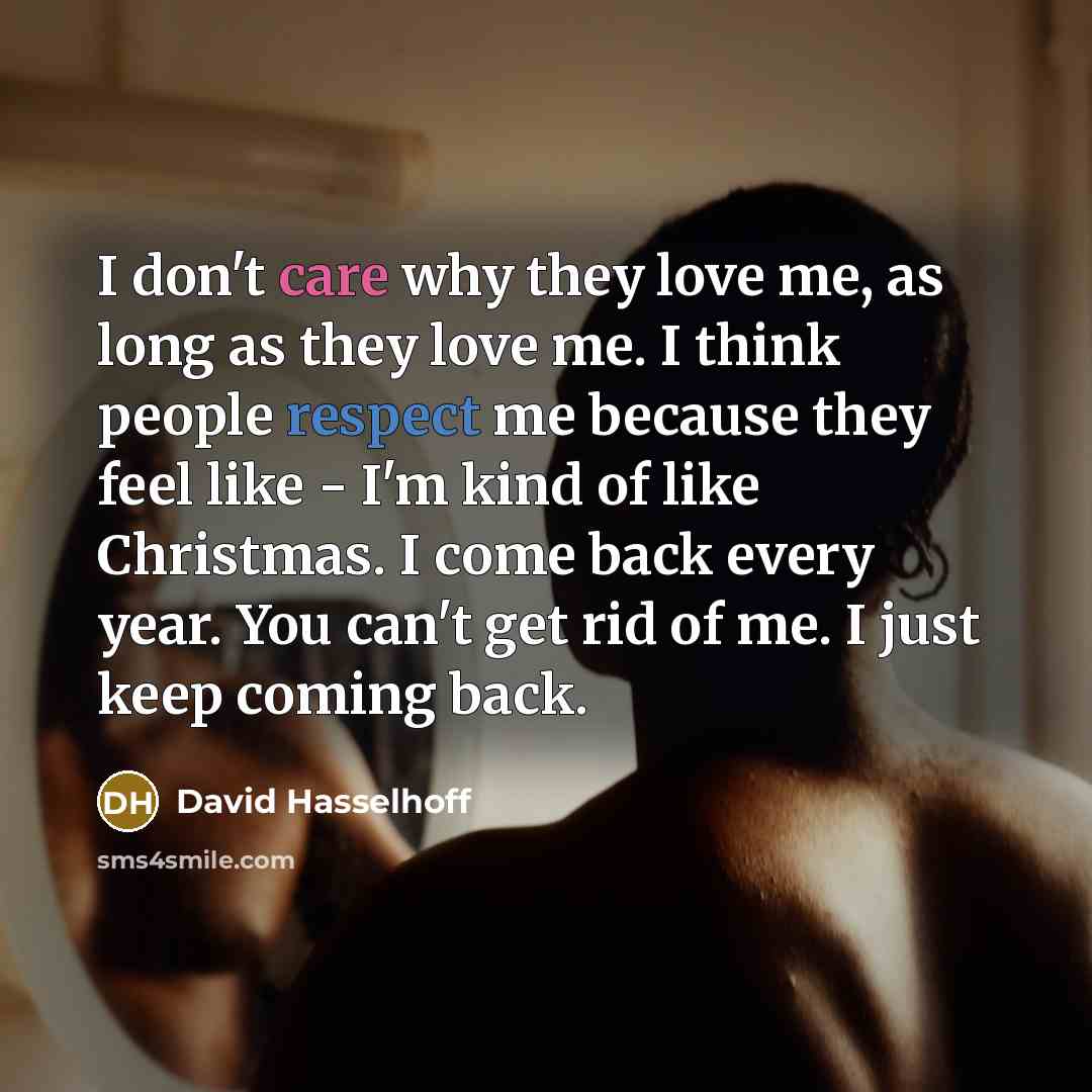 “I don't care why they love me, as long as they love me. I think people respect me because they feel like - I'm kind of like Christmas. I come back every year. You can't get rid of me. I just keep coming back.” quote by David Hasselhoff