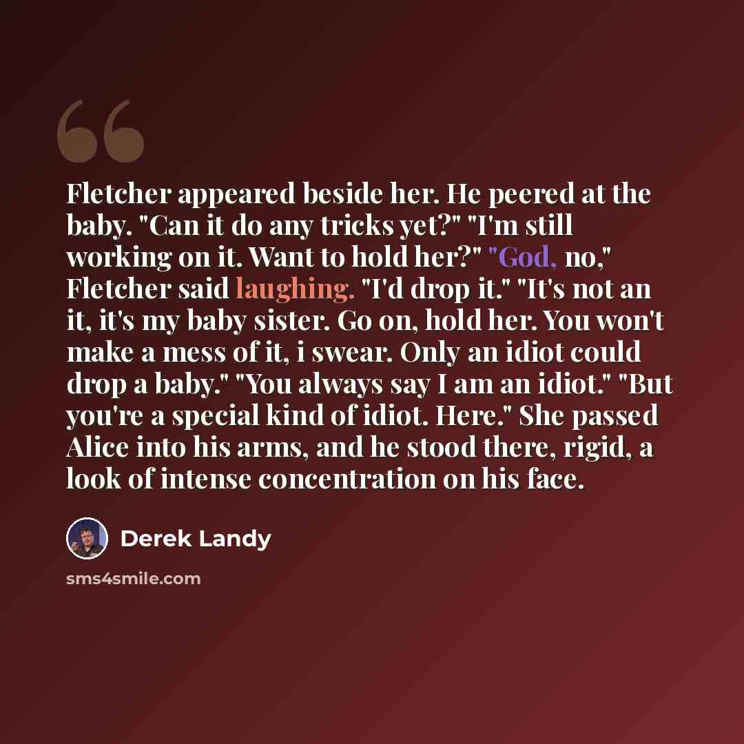 “Fletcher appeared beside her. He peered at the baby. "Can it do any tricks yet?" "I'm still working on it. Want to hold her?" "God, no," Fletcher said laughing. "I'd drop it." "It's not an it, it's my baby sister. Go on, hold her. You won't make a mess of it, i swear. Only an idiot could drop a…” quote by Derek Landy