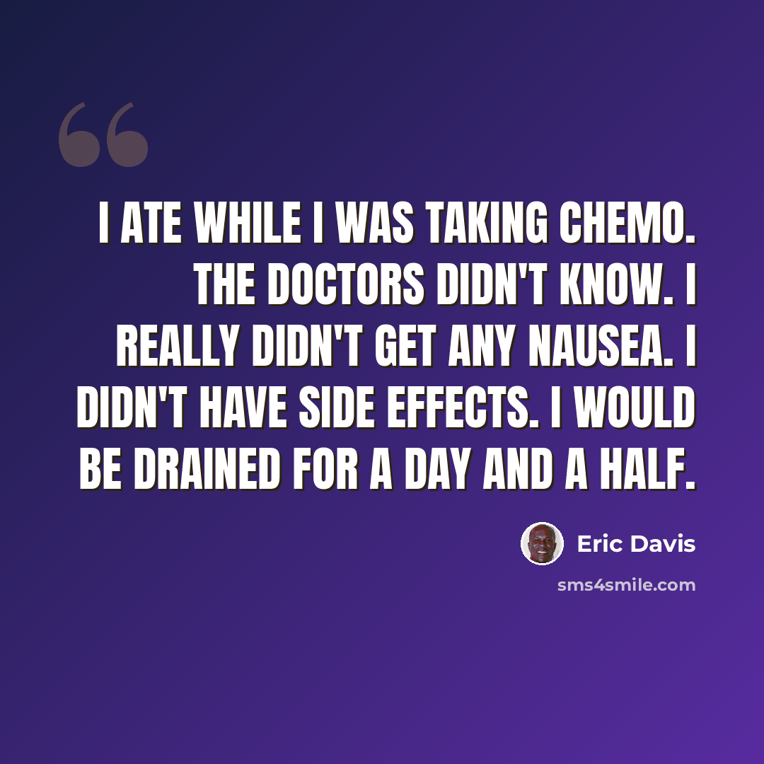 “I ate while I was taking chemo. The doctors didn't know. I really didn't get any nausea. I didn't have side effects. I would be drained for a day and a half.” quote by Eric Davis