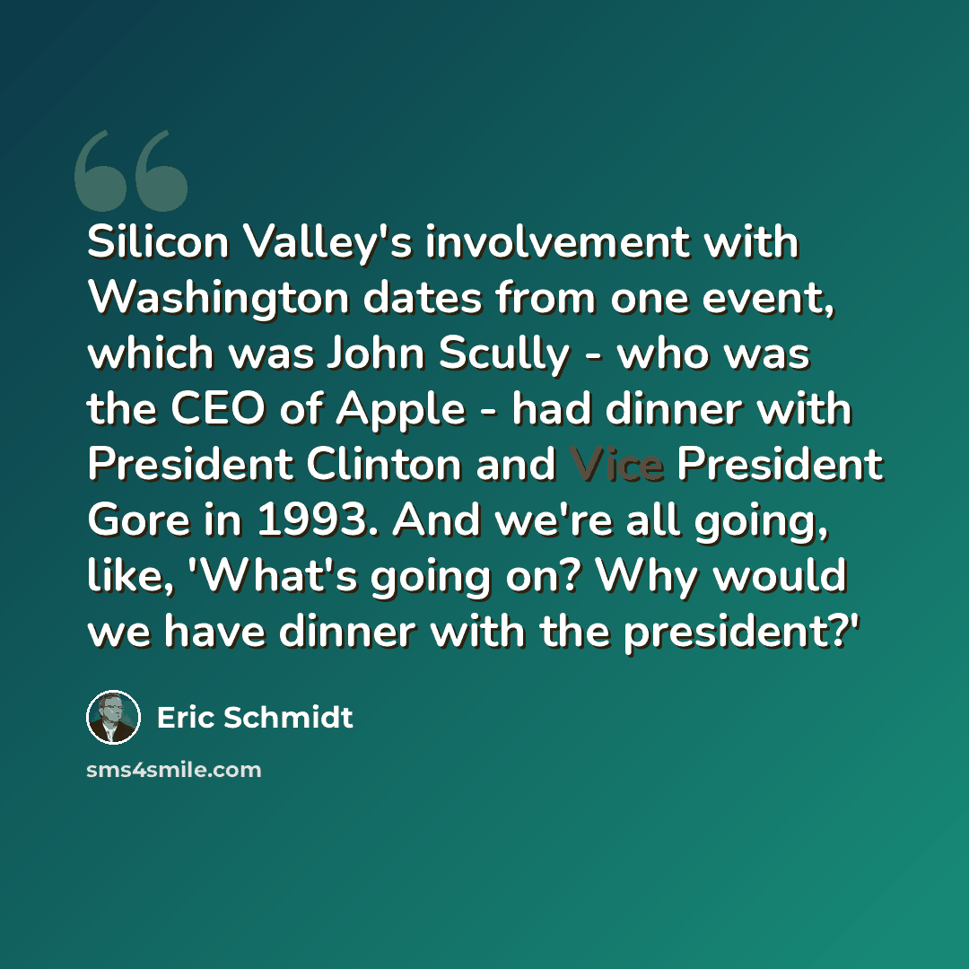 “Silicon Valley's involvement with Washington dates from one event, which was John Scully - who was the CEO of Apple - had dinner with President Clinton and Vice President Gore in 1993. And we're all going, like, 'What's going on? Why would we have dinner with the president?'” quote by Eric Schmidt