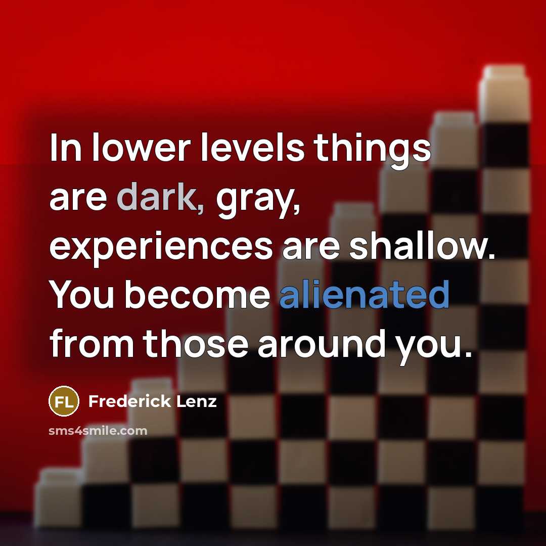 “In lower levels things are dark, gray, experiences are shallow. You become alienated from those around you.” quote by Frederick Lenz