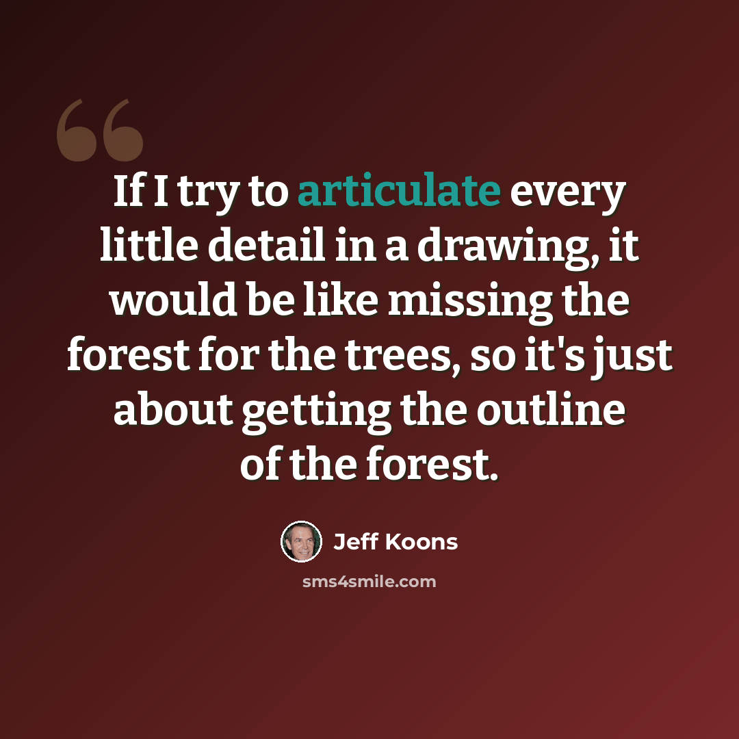 “If I try to articulate every little detail in a drawing, it would be like missing the forest for the trees, so it's just about getting the outline of the forest.” quote by Jeff Koons