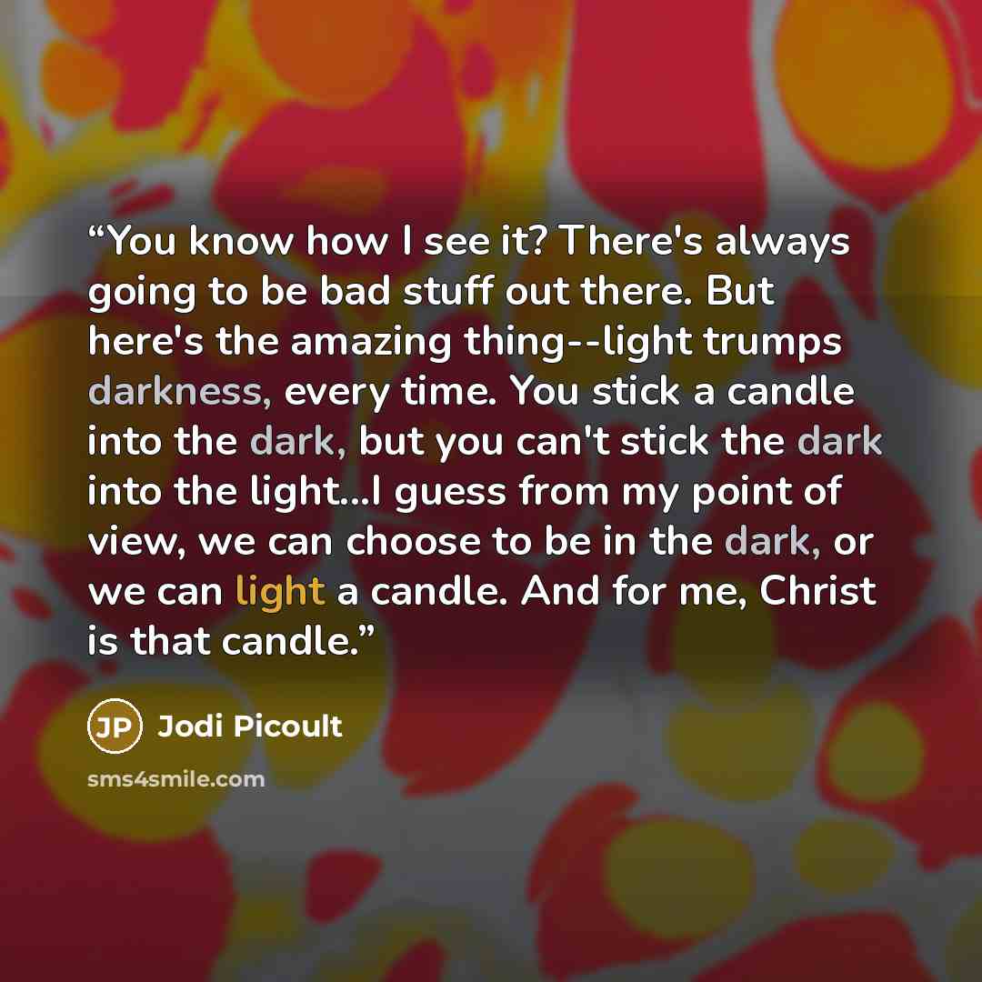 “You know how I see it? There's always going to be bad stuff out there. But here's the amazing thing--light trumps darkness, every time. You stick a candle into the dark, but you can't stick the dark into the light...I guess from my point of view, we can choose to be in the dark, or we can light a…” quote by Jodi Picoult