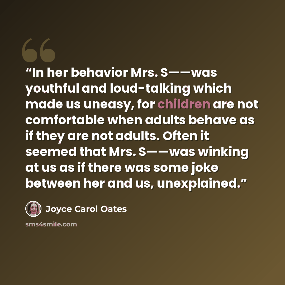 “In her behavior Mrs. S——was youthful and loud-talking which made us uneasy, for children are not comfortable when adults behave as if they are not adults. Often it seemed that Mrs. S——was winking at us as if there was some joke between her and us, unexplained.” quote by Joyce Carol Oates