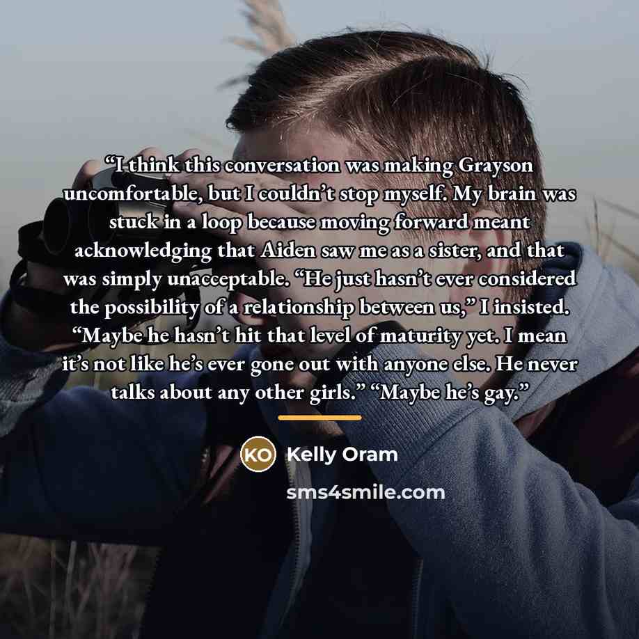 “I think this conversation was making Grayson uncomfortable, but I couldn’t stop myself. My brain was stuck in a loop because moving forward meant acknowledging that Aiden saw me as a sister, and that was simply unacceptable. “He just hasn’t ever considered the possibility of a relationship between…” quote by Kelly Oram