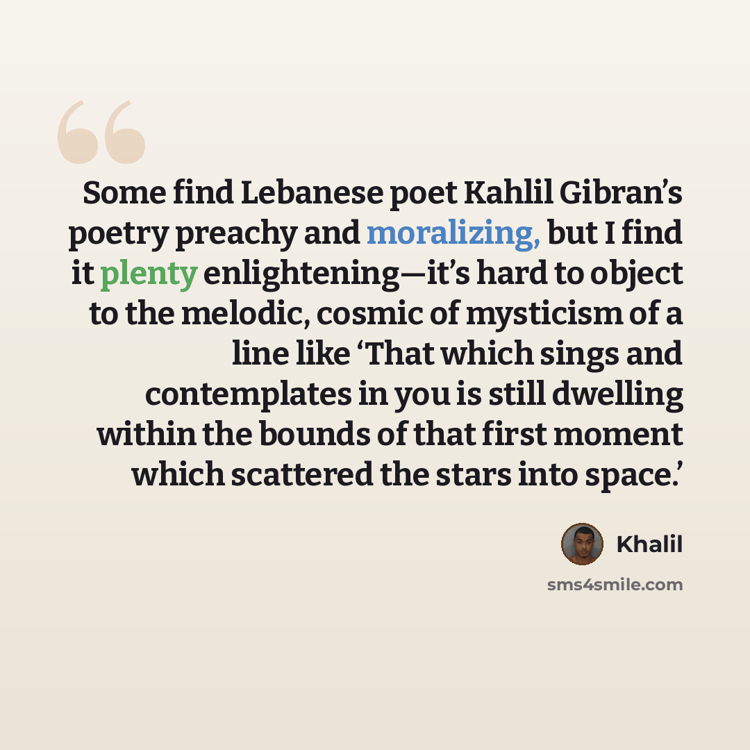 “Some find Lebanese poet Kahlil Gibran’s poetry preachy and moralizing, but I find it plenty enlightening—it’s hard to object to the melodic, cosmic of mysticism of a line like ‘That which sings and contemplates in you is still dwelling within the bounds of that first moment which scattered the…” quote by Khalil