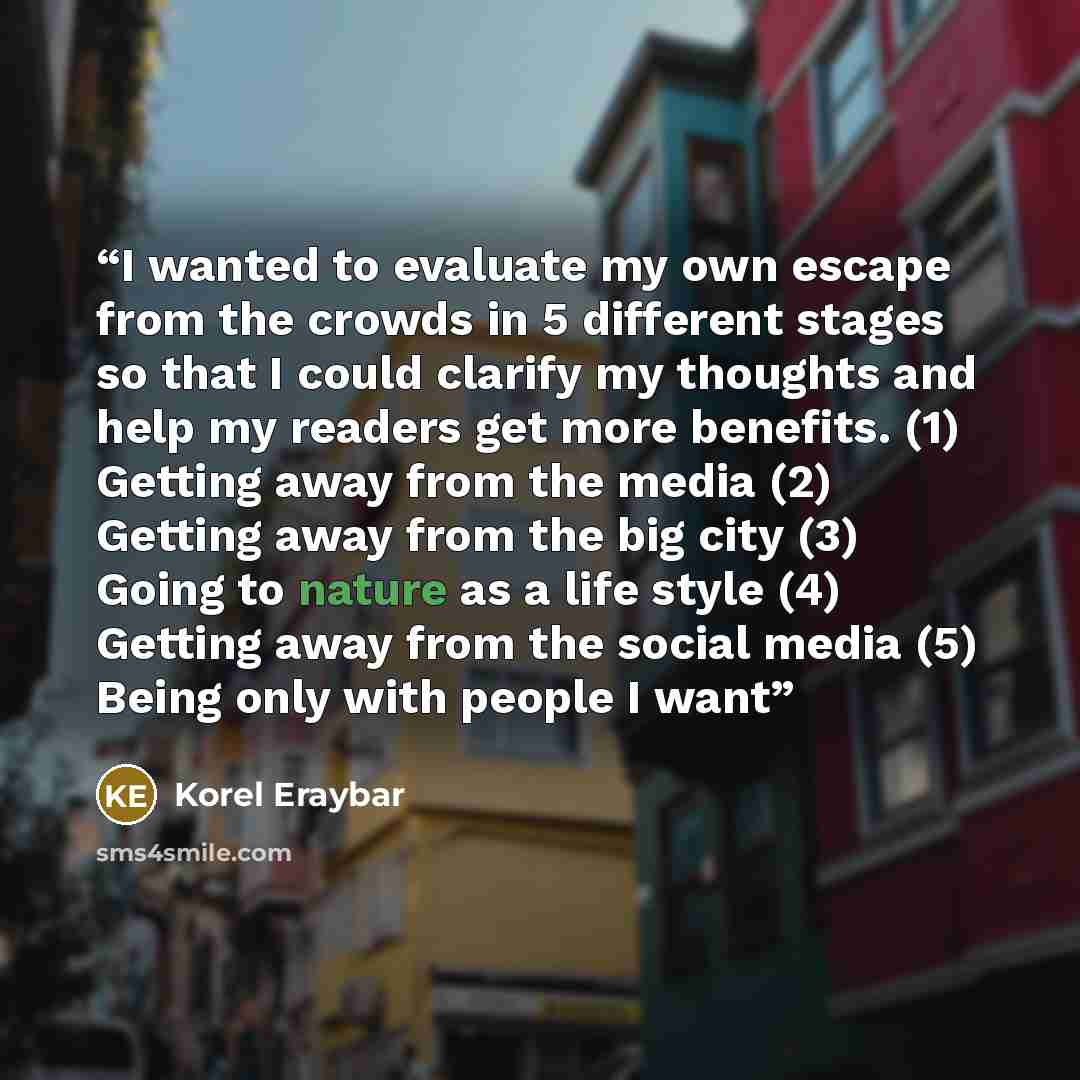 “I wanted to evaluate my own escape from the crowds in 5 different stages so that I could clarify my thoughts and help my readers get more benefits. (1) Getting away from the media (2) Getting away from the big city (3) Going to nature as a life style (4) Getting away from the social media (5)…” quote by Korel Eraybar