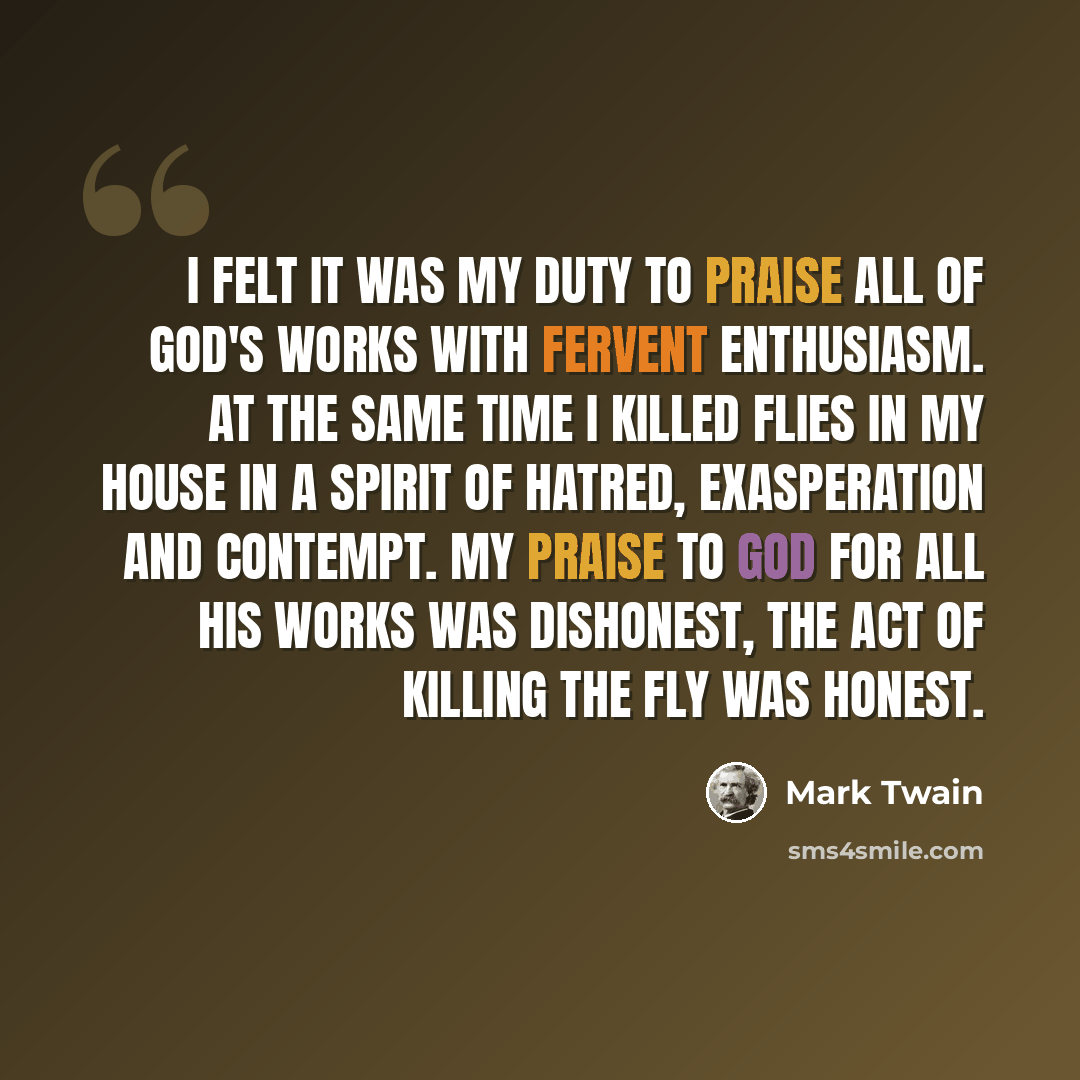 “I felt it was my duty to praise all of God's works with fervent enthusiasm. At the same time I killed flies in my house in a spirit of hatred, exasperation and contempt. My praise to God for all his works was dishonest, the act of killing the fly was honest.” quote by Mark Twain