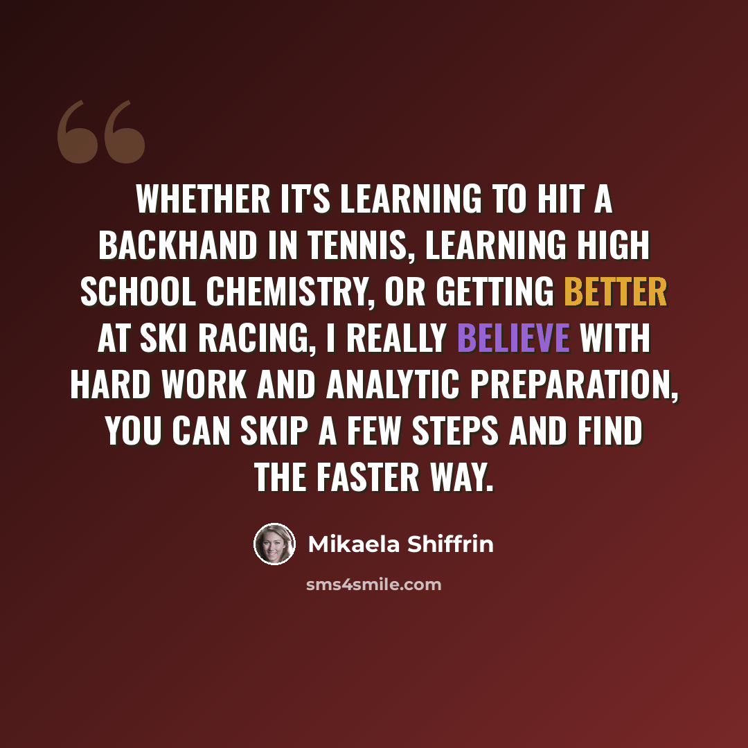 “Whether it's learning to hit a backhand in tennis, learning high school chemistry, or getting better at ski racing, I really believe with hard work and analytic preparation, you can skip a few steps and find the faster way.” quote by Mikaela Shiffrin