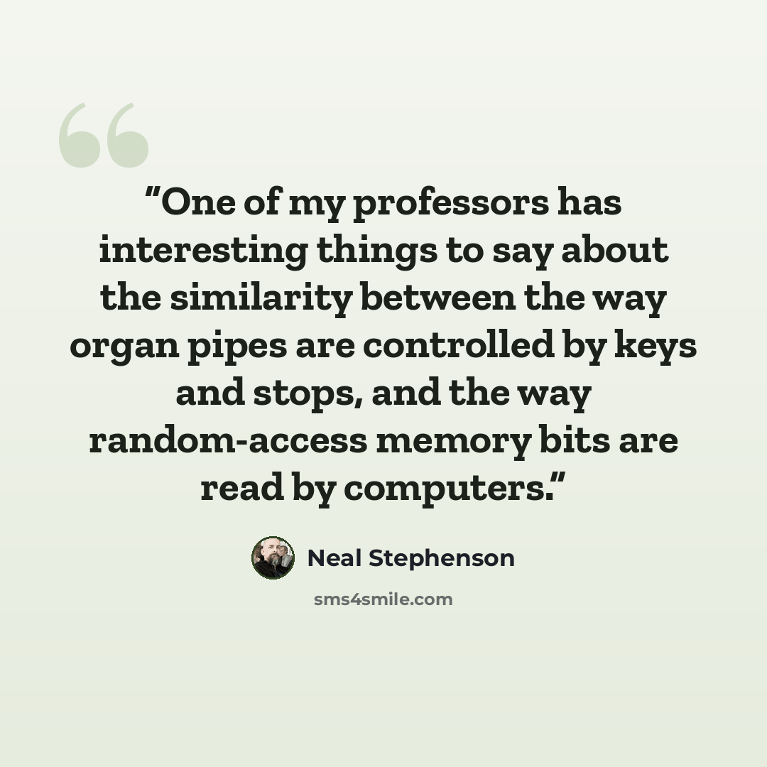 “One of my professors has interesting things to say about the similarity between the way organ pipes are controlled by keys and stops, and the way random-access memory bits are read by computers.” quote by Neal Stephenson