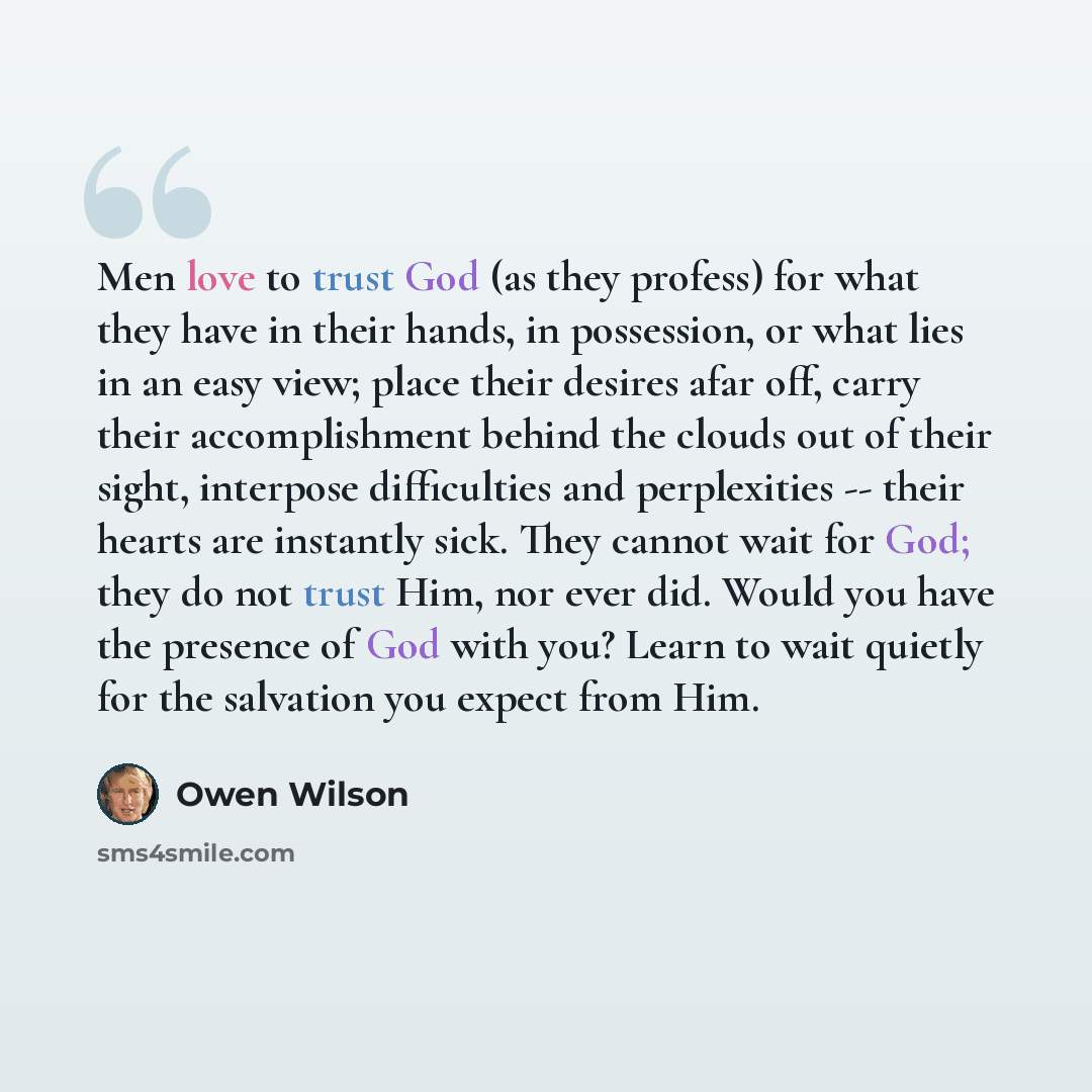 “Men love to trust God (as they profess) for what they have in their hands, in possession, or what lies in an easy view; place their desires afar off, carry their accomplishment behind the clouds out of their sight, interpose difficulties and perplexities -- their hearts are instantly sick. They…” quote by Owen Wilson