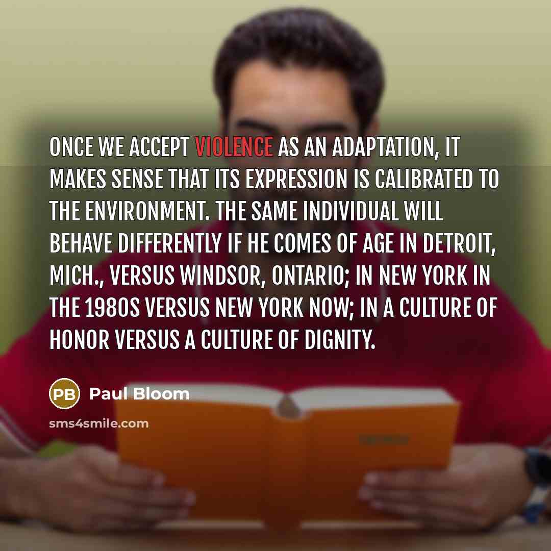 “Once we accept violence as an adaptation, it makes sense that its expression is calibrated to the environment. The same individual will behave differently if he comes of age in Detroit, Mich., versus Windsor, Ontario; in New York in the 1980s versus New York now; in a culture of honor versus a…” quote by Paul Bloom