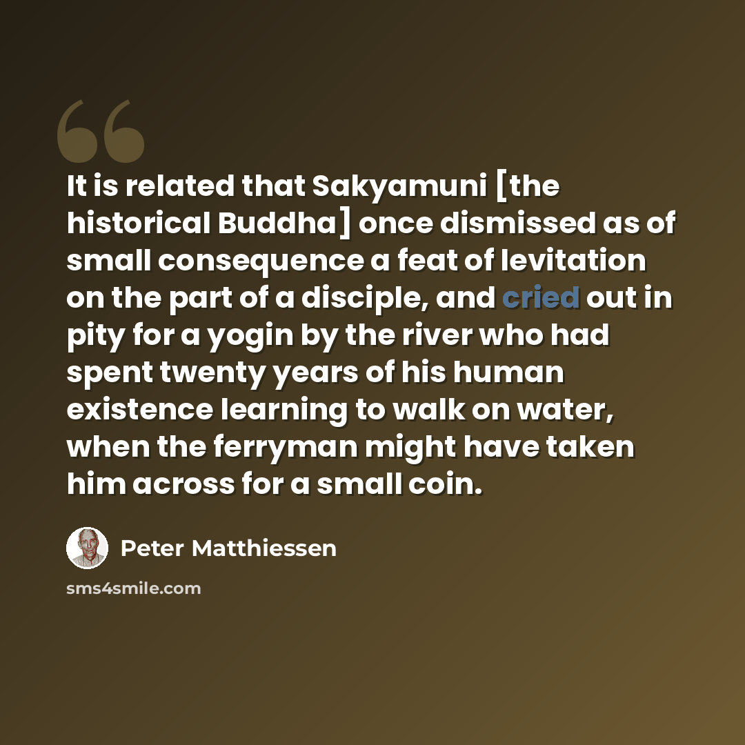 “It is related that Sakyamuni [the historical Buddha] once dismissed as of small consequence a feat of levitation on the part of a disciple, and cried out in pity for a yogin by the river who had spent twenty years of his human existence learning to walk on water, when the ferryman might have taken…” quote by Peter Matthiessen