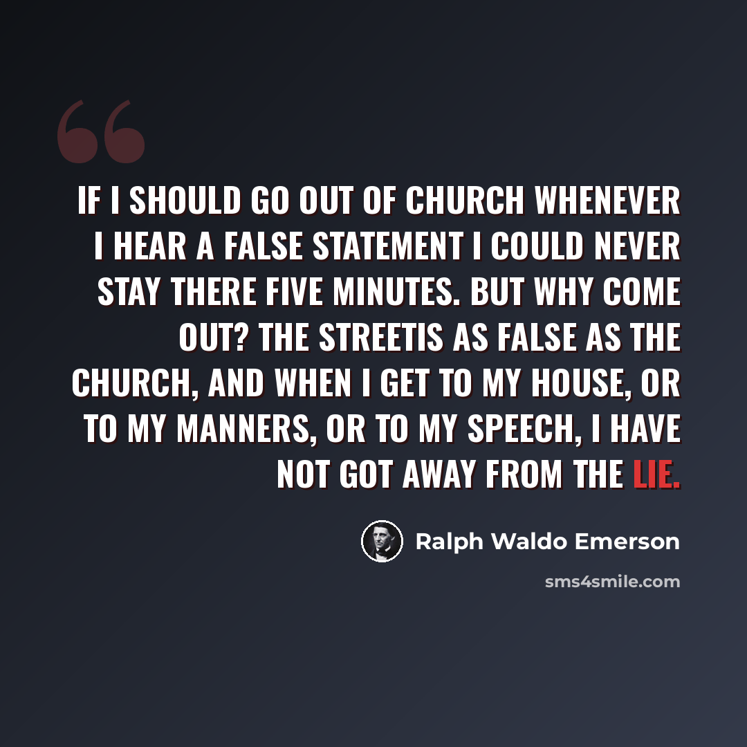 “If I should go out of church whenever I hear a false statement I could never stay there five minutes. But why come out? The streetis as false as the church, and when I get to my house, or to my manners, or to my speech, I have not got away from the lie.” quote by Ralph Waldo Emerson