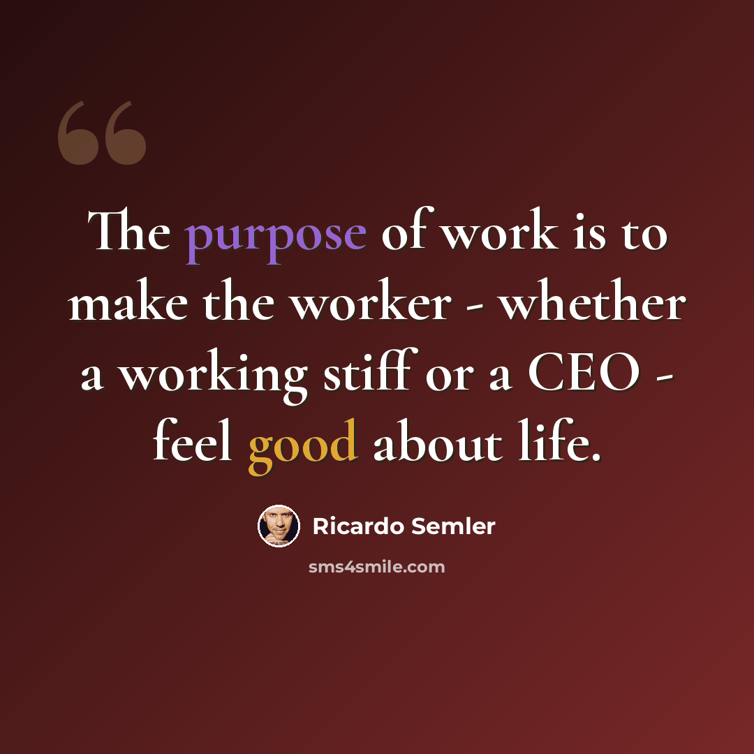 “The purpose of work is to make the worker - whether a working stiff or a CEO - feel good about life.” quote by Ricardo Semler