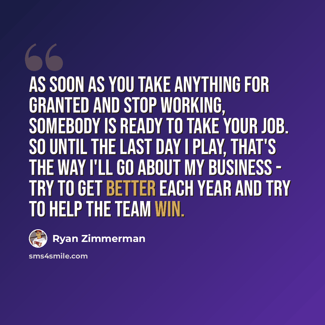 “As soon as you take anything for granted and stop working, somebody is ready to take your job. So until the last day I play, that's the way I'll go about my business - try to get better each year and try to help the team win.” quote by Ryan Zimmerman