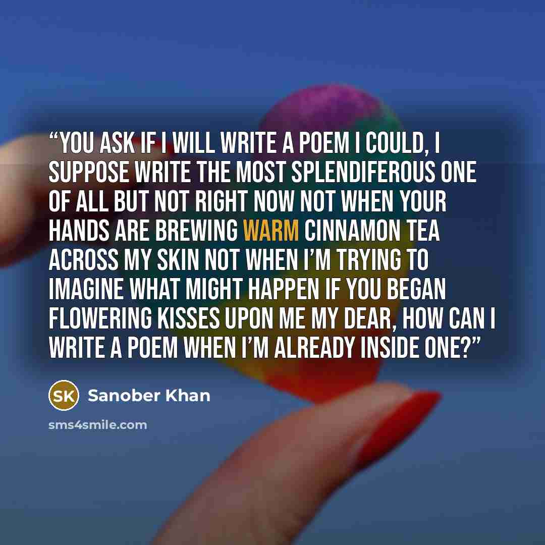 “You ask if I will write a poem I could, I suppose write the most splendiferous one of all but not right now not when your hands are brewing warm cinnamon tea across my skin not when I’m trying to imagine what might happen if you began flowering kisses upon me My dear, how can I write a poem when…” quote by Sanober Khan