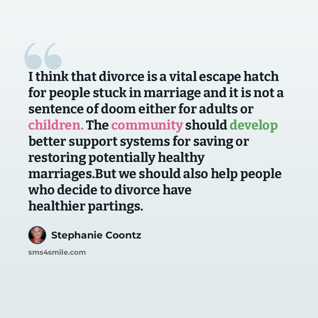 “I think that divorce is a vital escape hatch for people stuck in marriage and it is not a sentence of doom either for adults or children. The community should develop better support systems for saving or restoring potentially healthy marriages.But we should also help people who decide to divorce…” quote by Stephanie Coontz