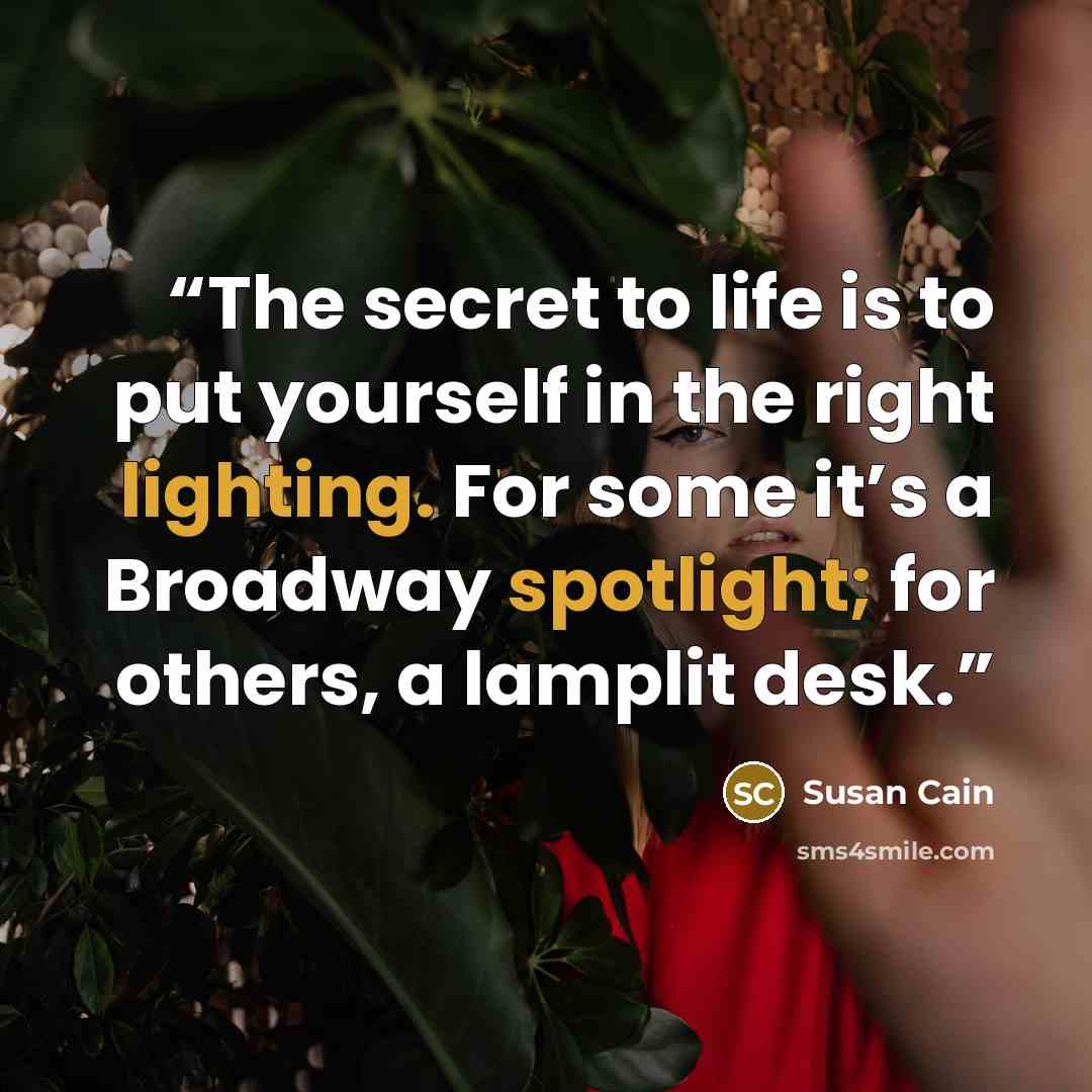 “The secret to life is to put yourself in the right lighting. For some it’s a Broadway spotlight; for others, a lamplit desk.” quote by Susan Cain