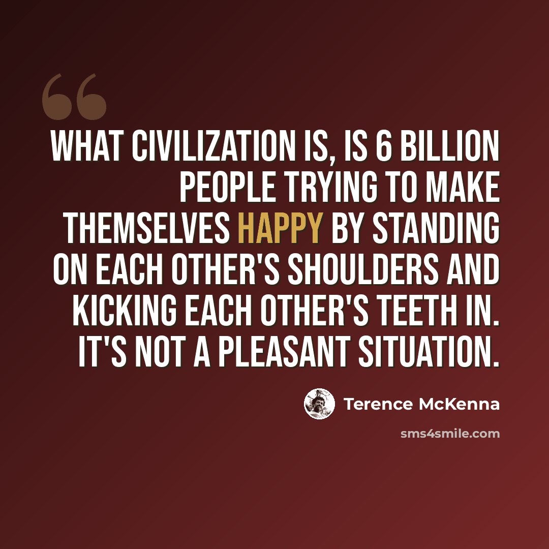 “What civilization is, is 6 billion people trying to make themselves happy by standing on each other's shoulders and kicking each other's teeth in. It's not a pleasant situation.” quote by Terence McKenna