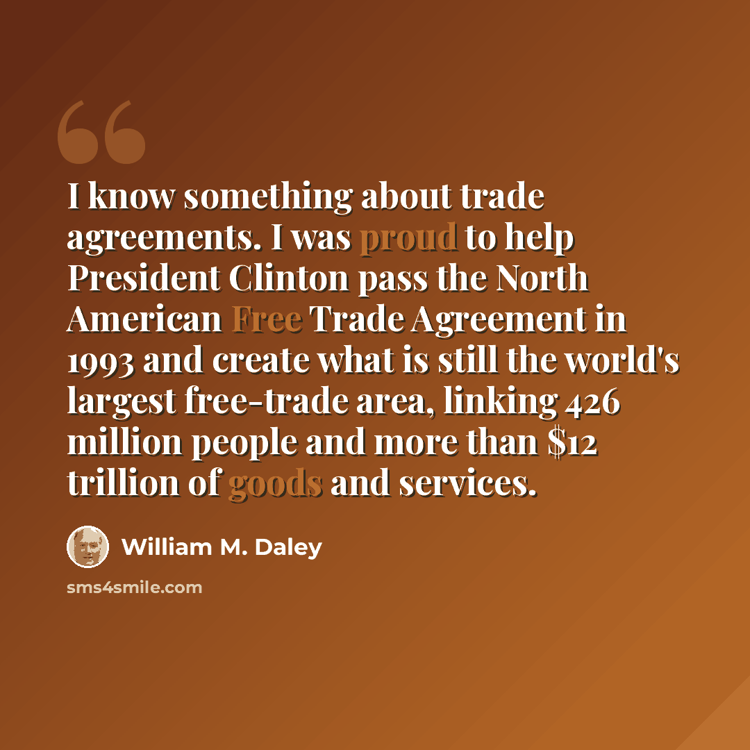 “I know something about trade agreements. I was proud to help President Clinton pass the North American Free Trade Agreement in 1993 and create what is still the world's largest free-trade area, linking 426 million people and more than $12 trillion of goods and services.” quote by William M. Daley
