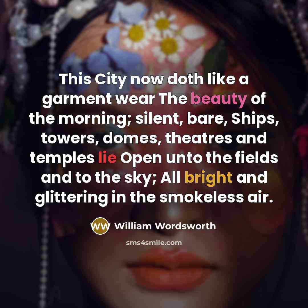 “This City now doth like a garment wear The beauty of the morning; silent, bare, Ships, towers, domes, theatres and temples lie Open unto the fields and to the sky; All bright and glittering in the smokeless air.” quote by William Wordsworth