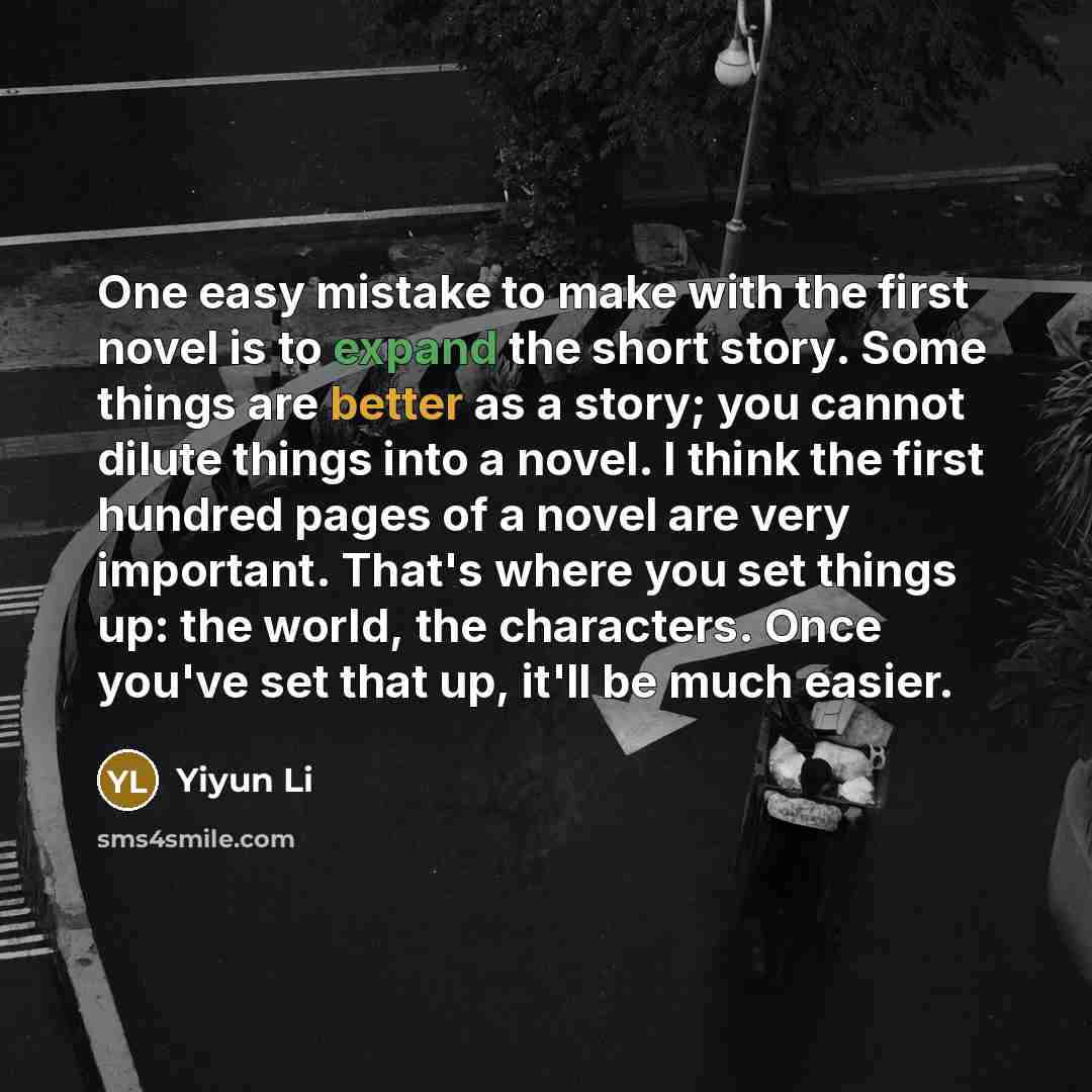 “One easy mistake to make with the first novel is to expand the short story. Some things are better as a story; you cannot dilute things into a novel. I think the first hundred pages of a novel are very important. That's where you set things up: the world, the characters. Once you've set that up…” quote by Yiyun Li