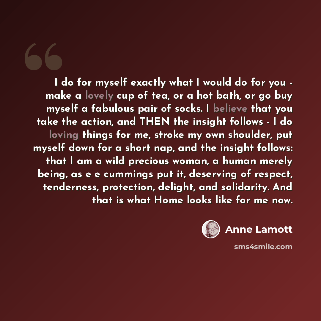 “I do for myself exactly what I would do for you - make a lovely cup of tea, or a hot bath, or go buy myself a fabulous pair of socks. I believe that you take the action, and THEN the insight follows - I do loving things for me, stroke my own shoulder, put myself down for a short nap, and the…” quote by Anne Lamott