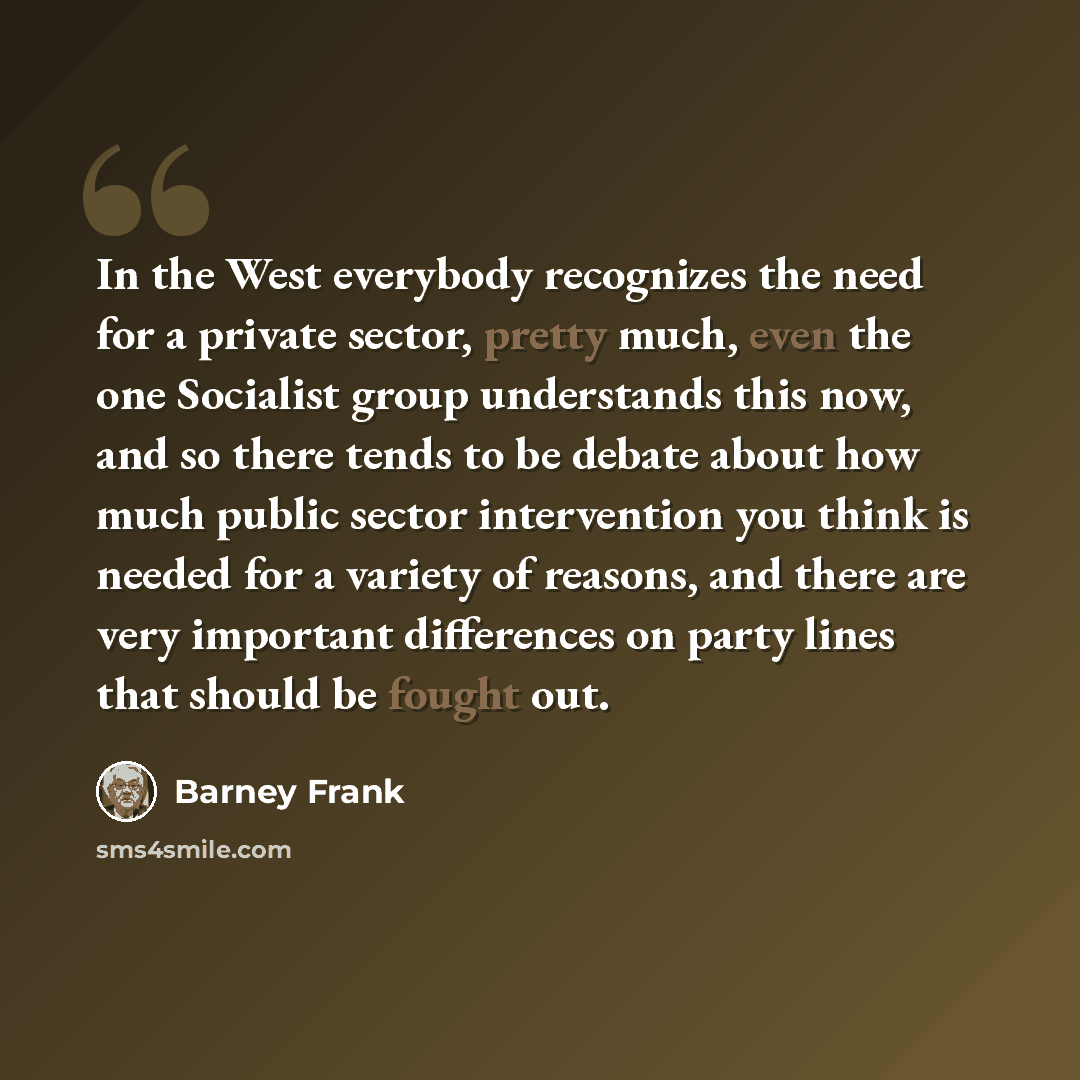 “In the West everybody recognizes the need for a private sector, pretty much, even the one Socialist group understands this now, and so there tends to be debate about how much public sector intervention you think is needed for a variety of reasons, and there are very important differences on party…” quote by Barney Frank