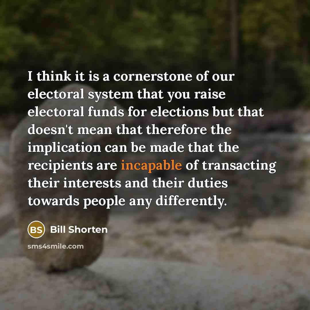 “I think it is a cornerstone of our electoral system that you raise electoral funds for elections but that doesn't mean that therefore the implication can be made that the recipients are incapable of transacting their interests and their duties towards people any differently.” quote by Bill Shorten