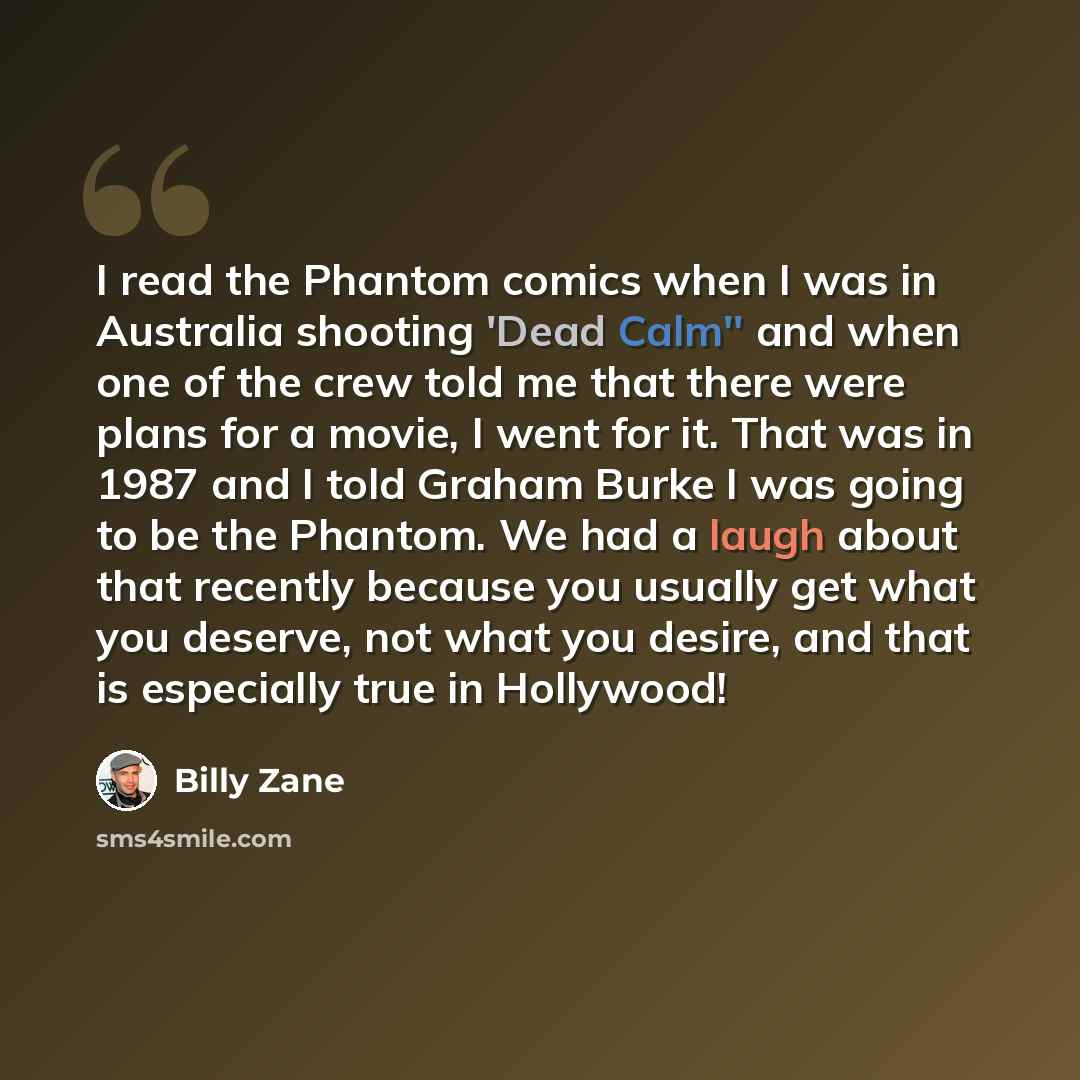 “I read the Phantom comics when I was in Australia shooting 'Dead Calm'' and when one of the crew told me that there were plans for a movie, I went for it. That was in 1987 and I told Graham Burke I was going to be the Phantom. We had a laugh about that recently because you usually get what you…” quote by Billy Zane