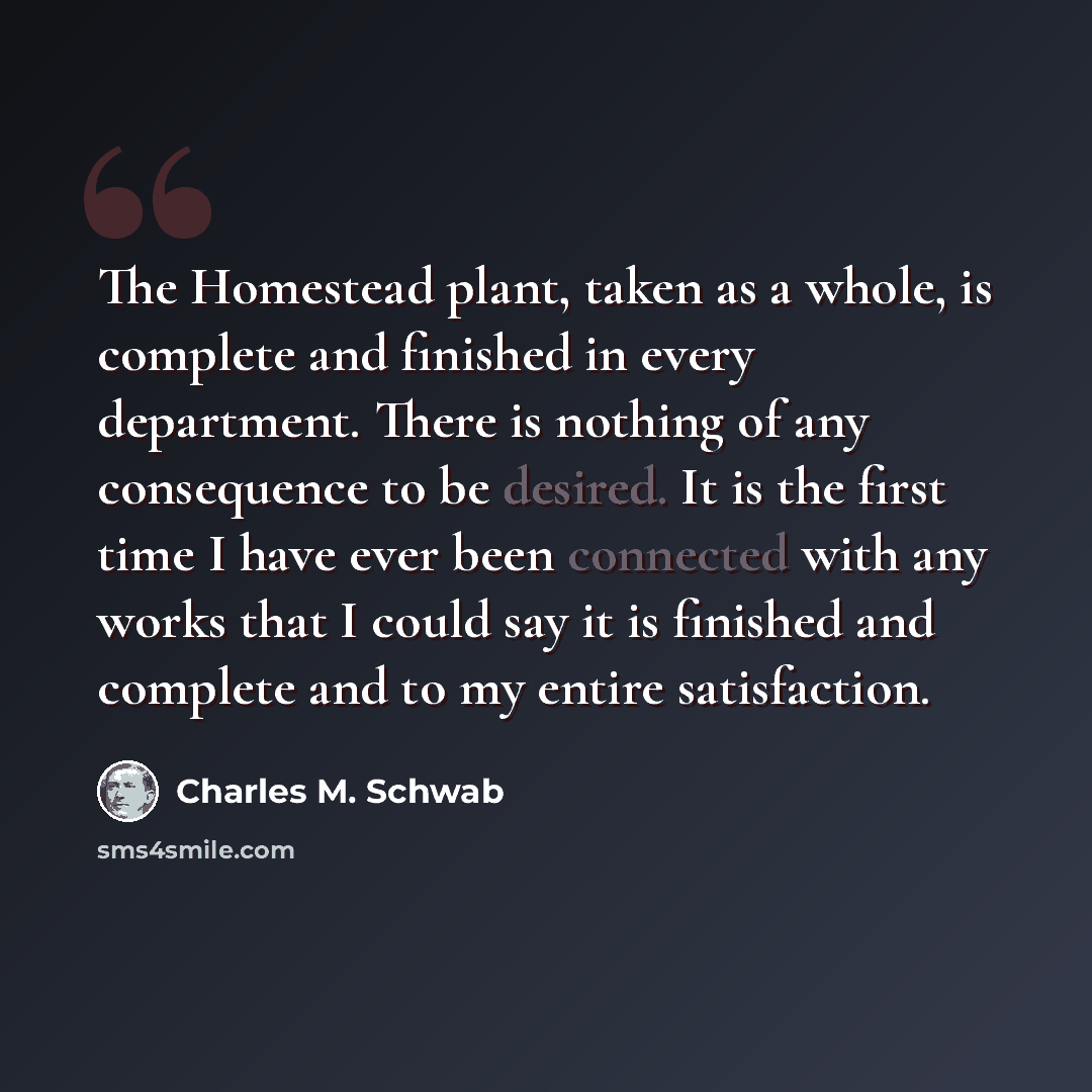 “The Homestead plant, taken as a whole, is complete and finished in every department. There is nothing of any consequence to be desired. It is the first time I have ever been connected with any works that I could say it is finished and complete and to my entire satisfaction.” quote by Charles M. Schwab